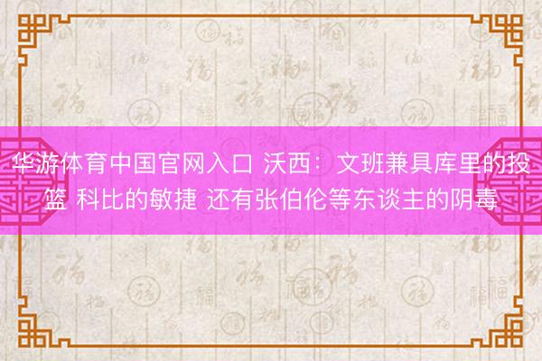 华游体育中国官网入口 沃西:文班兼具库里的投篮 科比的敏捷 还有张伯伦等东谈主的阴毒